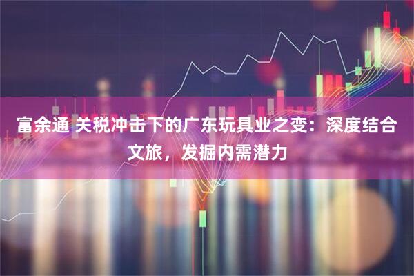 富余通 关税冲击下的广东玩具业之变：深度结合文旅，发掘内需潜力