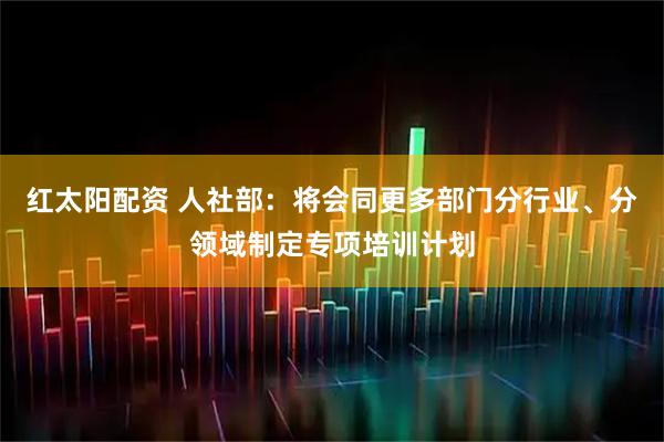 红太阳配资 人社部：将会同更多部门分行业、分领域制定专项培训计划