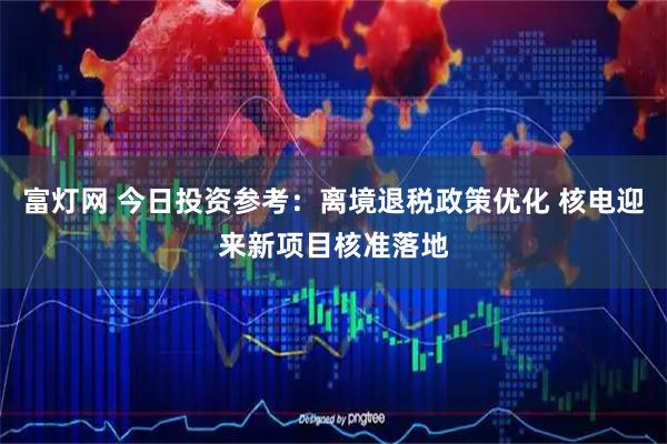 富灯网 今日投资参考：离境退税政策优化 核电迎来新项目核准落地