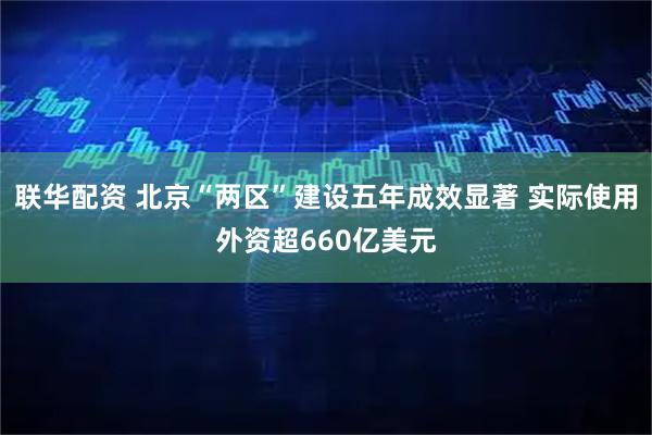联华配资 北京“两区”建设五年成效显著 实际使用外资超660亿美元