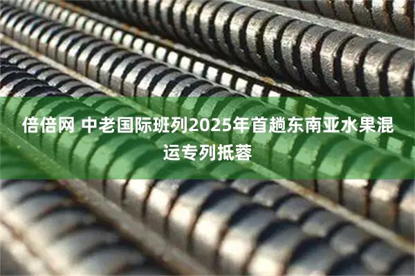 倍倍网 中老国际班列2025年首趟东南亚水果混运专列抵蓉