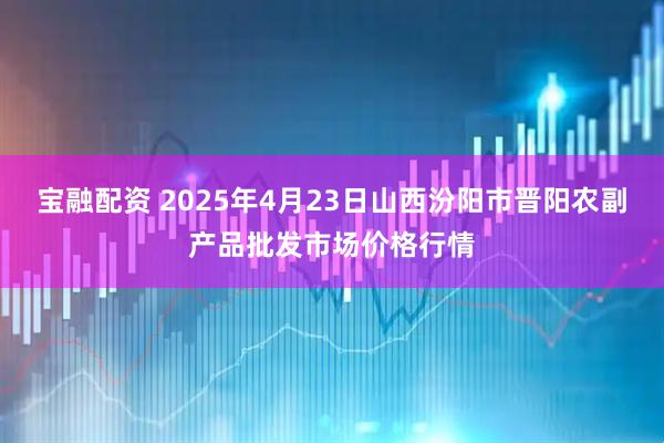宝融配资 2025年4月23日山西汾阳市晋阳农副产品批发市场价格行情