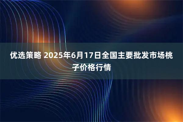 优选策略 2025年6月17日全国主要批发市场桃子价格行情