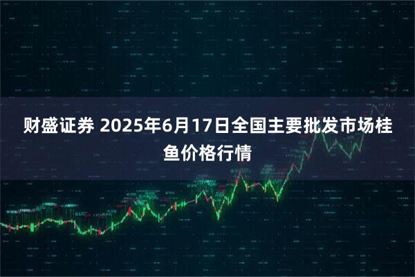 财盛证券 2025年6月17日全国主要批发市场桂鱼价格行情