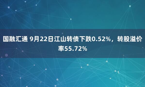 国融汇通 9月22日江山转债下跌0.52%，转股溢价率55.72%