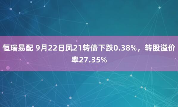 恒瑞易配 9月22日凤21转债下跌0.38%，转股溢价率27.35%