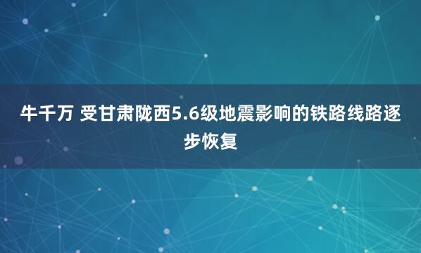 牛千万 受甘肃陇西5.6级地震影响的铁路线路逐步恢复