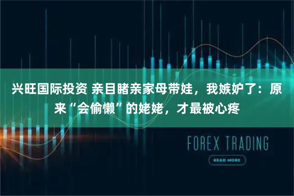 兴旺国际投资 亲目睹亲家母带娃，我嫉妒了：原来“会偷懒”的姥姥，才最被心疼