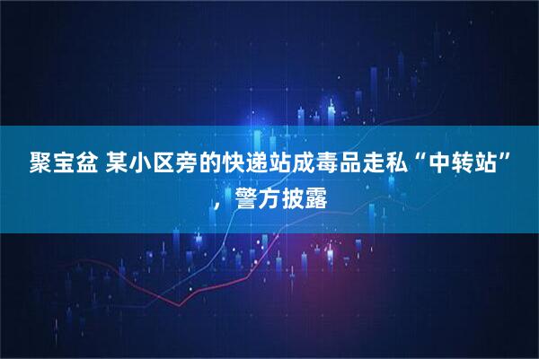 聚宝盆 某小区旁的快递站成毒品走私“中转站”，警方披露