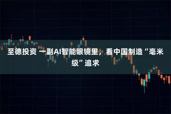 至德投资 一副AI智能眼镜里，看中国制造“毫米级”追求