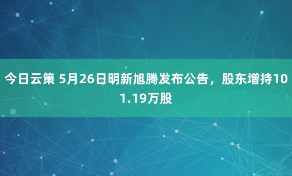 今日云策 5月26日明新旭腾发布公告，股东增持101.19万股