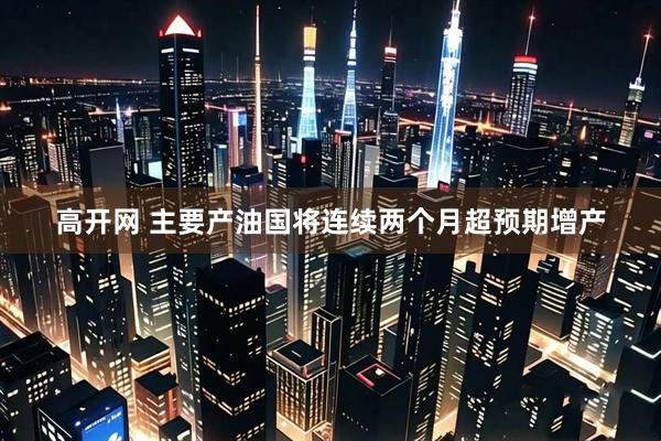 高开网 主要产油国将连续两个月超预期增产