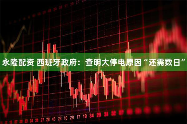 永隆配资 西班牙政府：查明大停电原因“还需数日”