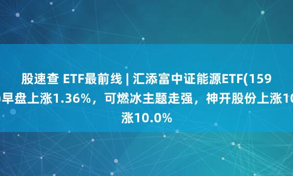 股速查 ETF最前线 | 汇添富中证能源ETF(159930)早盘上涨1.36%，可燃冰主题走强，神开股份上涨10.0%