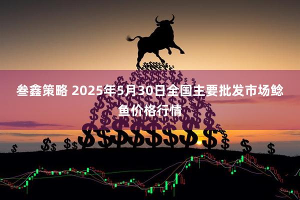 叁鑫策略 2025年5月30日全国主要批发市场鲶鱼价格行情