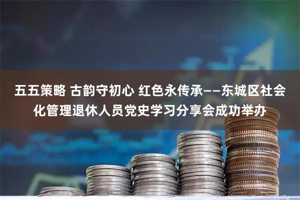 五五策略 古韵守初心 红色永传承——东城区社会化管理退休人员党史学习分享会成功举办