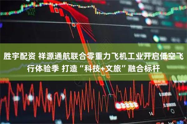 胜宇配资 祥源通航联合零重力飞机工业开启低空飞行体验季 打造“科技+文旅”融合标杆
