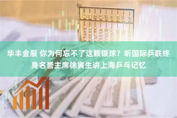 华丰金服 你为何忘不了这颗银球？听国际乒联终身名誉主席徐寅生讲上海乒乓记忆