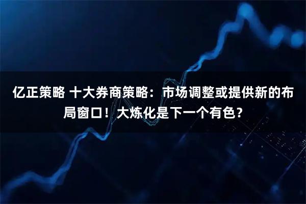 亿正策略 十大券商策略：市场调整或提供新的布局窗口！大炼化是下一个有色？