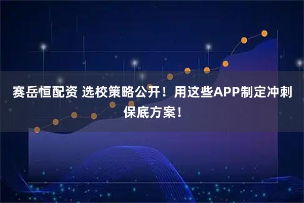 赛岳恒配资 选校策略公开！用这些APP制定冲刺保底方案！