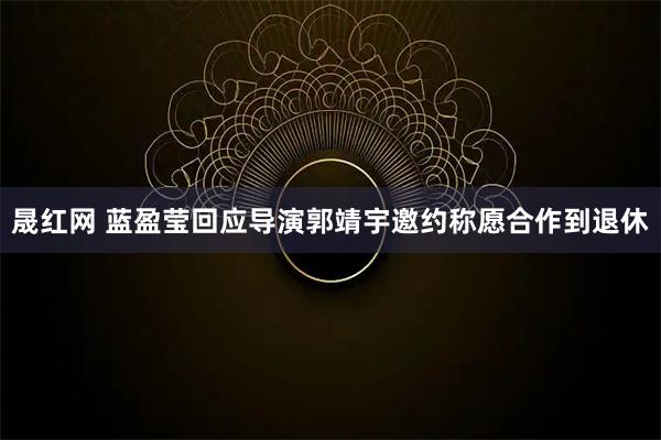 晟红网 蓝盈莹回应导演郭靖宇邀约称愿合作到退休