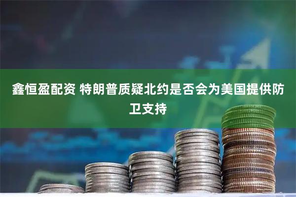 鑫恒盈配资 特朗普质疑北约是否会为美国提供防卫支持