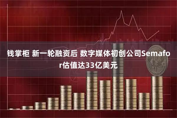 钱掌柜 新一轮融资后 数字媒体初创公司Semafor估值达33亿美元
