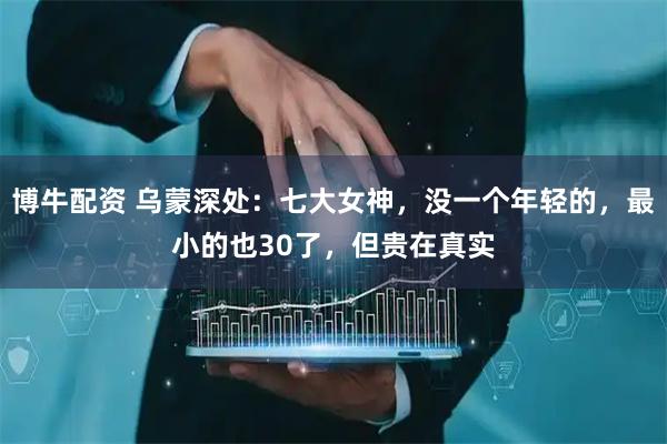 博牛配资 乌蒙深处：七大女神，没一个年轻的，最小的也30了，但贵在真实