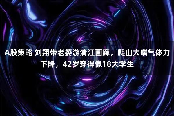 A股策略 刘翔带老婆游清江画廊，爬山大喘气体力下降，42岁穿得像18大学生