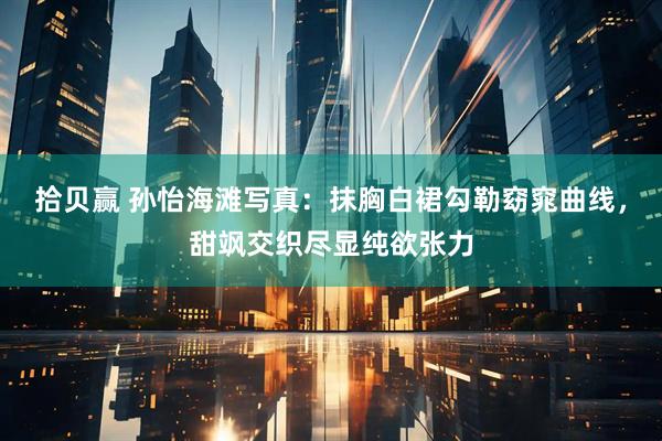 拾贝赢 孙怡海滩写真：抹胸白裙勾勒窈窕曲线，甜飒交织尽显纯欲张力