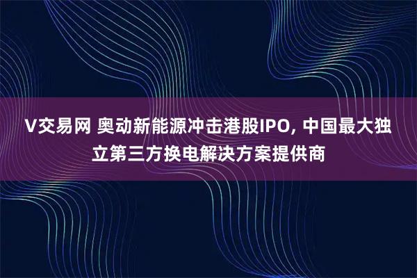 V交易网 奥动新能源冲击港股IPO, 中国最大独立第三方换电解决方案提供商
