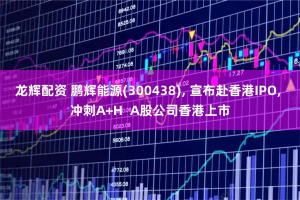 龙辉配资 鹏辉能源(300438), 宣布赴香港IPO, 冲刺A+H  A股公司香港上市