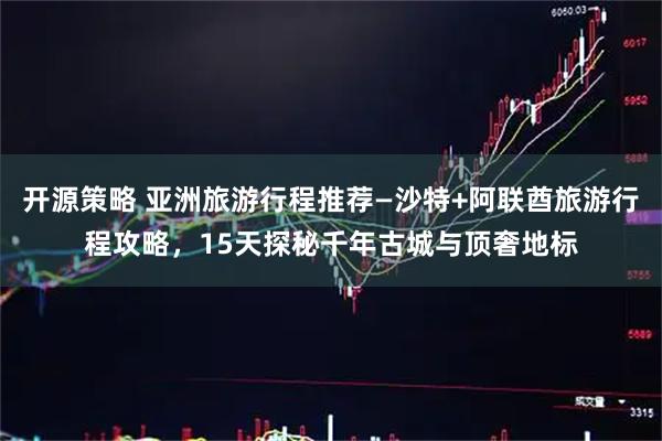 开源策略 亚洲旅游行程推荐—沙特+阿联酋旅游行程攻略，15天探秘千年古城与顶奢地标