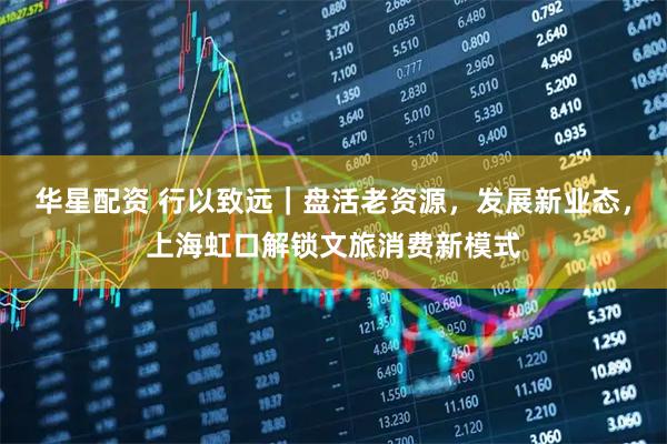 华星配资 行以致远｜盘活老资源，发展新业态，上海虹口解锁文旅消费新模式