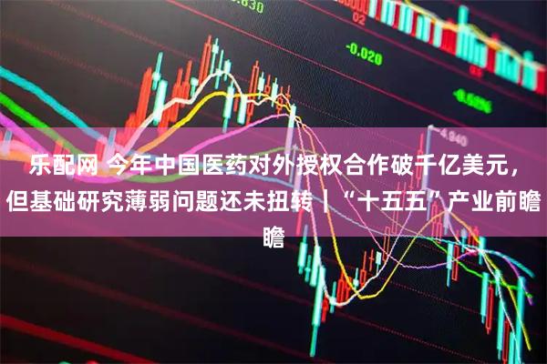 乐配网 今年中国医药对外授权合作破千亿美元，但基础研究薄弱问题还未扭转｜“十五五”产业前瞻