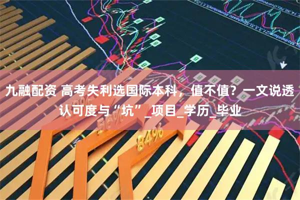 九融配资 高考失利选国际本科，值不值？一文说透认可度与“坑”_项目_学历_毕业