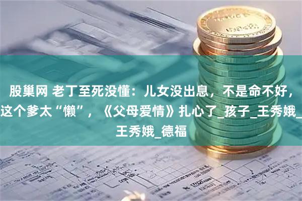 股巢网 老丁至死没懂：儿女没出息，不是命不好，是他这个爹太“懒”，《父母爱情》扎心了_孩子_王秀娥_德福