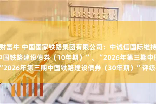 财富牛 中国国家铁路集团有限公司：中诚信国际维持公司“2026年第三期中国铁路建设债券（10年期）”、“2026年第三期中国铁路建设债券（30年期）”评级在AAA