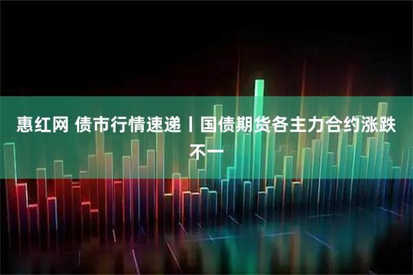 惠红网 债市行情速递丨国债期货各主力合约涨跌不一